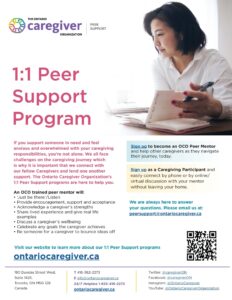 THE ONTARIO caregiver ORGANIZATION PEER SUPPORT 1:1 Peer Support Program If you support someone in need and feel anxious and overwhelmed with your caregiving responsibilities, you're not alone. We all face challenges on the caregiving journey which is why it is important that we connect with our fellow Caregivers and lend one another support. The Ontario Caregiver Organization's 1:1 Peer Support programs are here to help you. An OCO trained peer mentor will: • Just be there'/Listen • Provide encouragement, support and acceptance • Acknowledge a caregiver's strengths • Share lived experience and give real life examples • Discuss a caregiver's wellbeing • Celebrate any goals the caregiver achieves • Be someone for a caregiver to bounce ideas off Sign up to become an OCO Peer Mentor and help other caregivers as they navigate their journey, today. Sign up as a Caregiving Participant and easily connect by phone or by online/ virtual discussion with your mentor without leaving your home. We are always here to answer your questions. Please email us at: peersupport@ontariocaregiver.ca Visit our website to learn more about our 1:1 Peer Support programs ontariocaregiver.ca 180 Dundas Street West, Suite 1425, Toronto, ON M5G 128 Canada Т 416-362-2273 E info@ontariocaregiver.ca 24/7 Helpline 1-833-416-2273 ontariocaregiver.ca Twitter: @caregiverON Facebook: @caregiverON Instagram: @OntarioCaregiver YouTube: @OntarioCaregiverOrganization