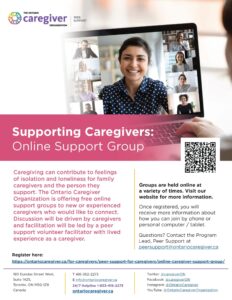 THE ONTARIO caregiver ORGANIZATION PEER SUPPORT Supporting Caregivers: Online Support Group Caregiving can contribute to feelings of isolation and loneliness for family caregivers and the person they support. The Ontario Caregiver Organization is offering free online support groups to new or experienced caregivers who would like to connect. Discussion will be driven by caregivers and facilitation will be led by a peer support volunteer facilitator with lived experience as a caregiver. Groups are held online at a variety of times. Visit our website for more information. Once registered, you will receive more information about how you can join by phone or personal computer / tablet. Questions? Contact the Program Lead, Peer Support at peersupport@ontariocaregiver.ca Register here: https://ontariocaregiver.ca/peer-support/peer-support/ 180 Dundas Street West, Suite 1425, Toronto, ON M5G 128 Canada T 416-362-2273 E info @ontariocaregiver.ca 24/7 Helpline 1-833-416-2273 ontariocaregiver.ca Twitter: @caregiverON Facebook: @caregiverON Instagram: @ Ontario Caregiver YouTube: @ OntarioCaregiverOrganization