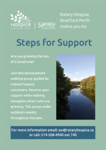 Rotary Hospice Stratford Perth invites you to: Steps for Support Are you grieving the loss of a loved one? Join this bereavement walking group guided by trained hospice volunteers. Receive peer support while walking alongside others who are grieving. This group walks outdoors weekly throughout the year. For more information email: sw@rotaryhospice.ca or call: 519-508-4900 ext 740